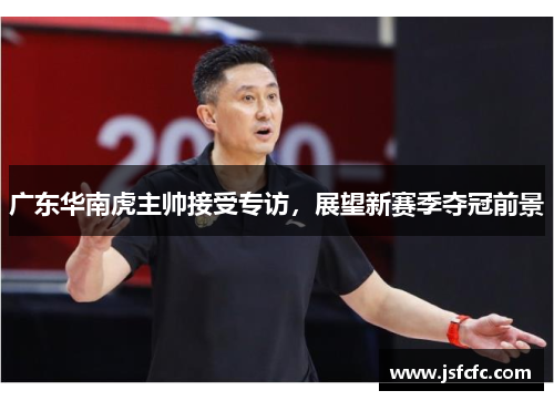 广东华南虎主帅接受专访，展望新赛季夺冠前景